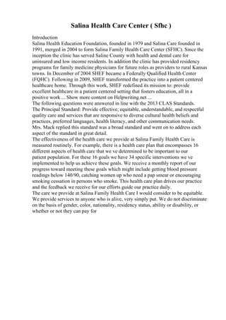 Salina Health Care Center ( Sfhc )
Introduction
Salina Health Education Foundation, founded in 1979 and Salina Care founded in
1991, merged in 2004 to form Salina Family Health Care Center (SFHC). Since the
inception the clinic has served Saline County with health and dental care for
uninsured and low income residents. In addition the clinic has provided residency
programs for family medicine physicians for future roles as providers to rural Kansas
towns. In December of 2004 SHEF became a Federally Qualified Health Center
(FQHC). Following in 2009, SHEF transformed the practice into a patient centered
healthcare home. Through this work, SHEF redefined its mission to: provide
excellent healthcare in a patient centered setting that fosters education, all in a
positive work ... Show more content on Helpwriting.net ...
The following questions were answered in line with the 2013 CLAS Standards.
The Principal Standard: Provide effective, equitable, understandable, and respectful
quality care and services that are responsive to diverse cultural health beliefs and
practices, preferred languages, health literacy, and other communication needs.
Mrs. Mack replied this standard was a broad standard and went on to address each
aspect of the standard in great detail.
The effectiveness of the health care we provide at Salina Family Health Care is
measured routinely. For example, there is a health care plan that encompasses 16
different aspects of health care that we ve determined to be important to our
patient population. For these 16 goals we have 34 specific interventions we ve
implemented to help us achieve these goals. We receive a monthly report of our
progress toward meeting these goals which might include getting blood pressure
readings below 140/90, catching women up who need a pap smear or encouraging
smoking cessation in persons who smoke. This health care plan drives our practice
and the feedback we receive for our efforts guide our practice daily.
The care we provide at Salina Family Health Care I would consider to be equitable.
We provide services to anyone who is alive, very simply put. We do not discriminate
on the basis of gender, color, nationality, residency status, ability or disability, or
whether or not they can pay for
 