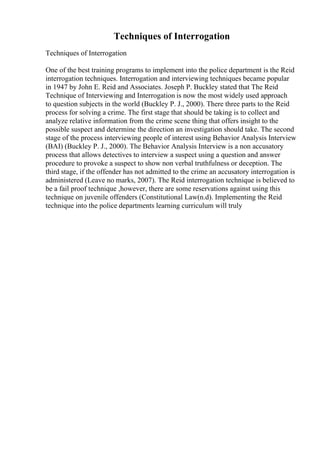 Techniques of Interrogation
Techniques of Interrogation
One of the best training programs to implement into the police department is the Reid
interrogation techniques. Interrogation and interviewing techniques became popular
in 1947 by John E. Reid and Associates. Joseph P. Buckley stated that The Reid
Technique of Interviewing and Interrogation is now the most widely used approach
to question subjects in the world (Buckley P. J., 2000). There three parts to the Reid
process for solving a crime. The first stage that should be taking is to collect and
analyze relative information from the crime scene thing that offers insight to the
possible suspect and determine the direction an investigation should take. The second
stage of the process interviewing people of interest using Behavior Analysis Interview
(BAI) (Buckley P. J., 2000). The Behavior Analysis Interview is a non accusatory
process that allows detectives to interview a suspect using a question and answer
procedure to provoke a suspect to show non verbal truthfulness or deception. The
third stage, if the offender has not admitted to the crime an accusatory interrogation is
administered (Leave no marks, 2007). The Reid interrogation technique is believed to
be a fail proof technique ,however, there are some reservations against using this
technique on juvenile offenders (Constitutional Law(n.d). Implementing the Reid
technique into the police departments learning curriculum will truly
 