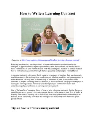 How to Write a Learning Contract
- See more at: http://www.customwritingservice.org/blog/how-to-write-a-learning-contract/
Knowing how to write a learning contract is important in enabling you to determine the
strategies to apply in order to improve performance. With the document, you will be able to
make comparisons on your current abilities with the desired goals. Read on to find out more on
how to write a learning contract through the best guidelines and examples outlined herein.
A learning contract is a document that is prepared by students to highlight their learning goals,
available resources for attaining them, challenges and solutions, deadlines and measurements. In
some occasions, you may need to seek the help of a member of your faculty or internship
instructor to prepare a learning contract. However, it would be ideal if you played the key role in
writing the learning contract personally considering that you are the one with the best
understanding of your ambitions in learning and life in general.
One of the benefits of mastering the art of how to write a learning contract is that the document
can offer you proper guidance on what to pursue for successful results in your field of study. A
learning contract will also help you to identify the most ideal process and content to focus on.
Besides, it will also clearly show how the set targets will be accomplished within the given
period of time.
Tips on how to write a learning contract
 
