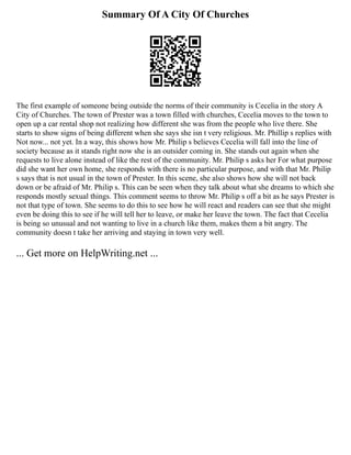 Summary Of A City Of Churches
The first example of someone being outside the norms of their community is Cecelia in the story A
City of Churches. The town of Prester was a town filled with churches, Cecelia moves to the town to
open up a car rental shop not realizing how different she was from the people who live there. She
starts to show signs of being different when she says she isn t very religious. Mr. Phillip s replies with
Not now... not yet. In a way, this shows how Mr. Philip s believes Cecelia will fall into the line of
society because as it stands right now she is an outsider coming in. She stands out again when she
requests to live alone instead of like the rest of the community. Mr. Philip s asks her For what purpose
did she want her own home, she responds with there is no particular purpose, and with that Mr. Philip
s says that is not usual in the town of Prester. In this scene, she also shows how she will not back
down or be afraid of Mr. Philip s. This can be seen when they talk about what she dreams to which she
responds mostly sexual things. This comment seems to throw Mr. Philip s off a bit as he says Prester is
not that type of town. She seems to do this to see how he will react and readers can see that she might
even be doing this to see if he will tell her to leave, or make her leave the town. The fact that Cecelia
is being so unusual and not wanting to live in a church like them, makes them a bit angry. The
community doesn t take her arriving and staying in town very well.
... Get more on HelpWriting.net ...
 