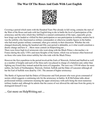 The War Of The Roses And Ends With Last English
Covering a period which starts with the Hundred Years War already in full swing, contains the start of
the Wars of the Roses and ends with last English king to die in battle the level of participation of the
aristocracy and the roles which they fulfilled is a natural continuation of the topic, especially given
how kings can be lauded or vilified for their participation or non participation in military matters but it
was the nobility who functioned as military commanders or otherwise notable figures in the battles
who had much greater military command, often give entirely to their discretion. Whether the role
changed drastically during the hundred and fifty year period is debatable, as it what would constitute a
drastic change and how it ... Show more content on Helpwriting.net ...
There were fewer high level aristocrats who went along with the Black Prince s chevauchee s in
France during the early 1350 s and more Knights of the Garter, which was an honour often bestowed
on those who came from minor nobility but who rode with the Black Prince.
However the first expedition in the period involved the Earls of Warwick, Oxford and Stafford as well
as a number of knights and each of the three earls was placed in charge of a battalion and, rather than
fighting any French they instead sacked the town of Languedoc. The next was 1359 60 where far more
nobles, the Earls of Northampton, Warwick, Oxford, Suffolk and the Duke of Lancaster although all
bar the Earl of Suffolk were dead by 1361. The amount of higher aristocracy
The Battle of Agincourt had the Dukes of Gloucester and York present who were given command of
sectors which suggests a continuing role for the aristocracy in battles. K.B McFarlane talks about
professional military contractors meaning the upper aristocracy with earls being the most numerous
military leaders and, although he admits that the course of war allowed the odd man from the gentry to
distinguish himself it was
... Get more on HelpWriting.net ...
 