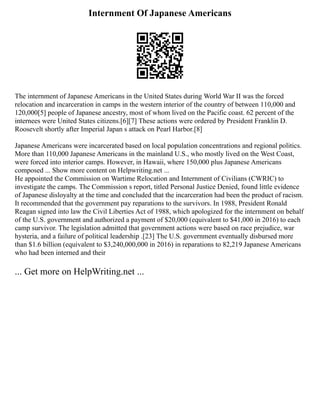 Internment Of Japanese Americans
The internment of Japanese Americans in the United States during World War II was the forced
relocation and incarceration in camps in the western interior of the country of between 110,000 and
120,000[5] people of Japanese ancestry, most of whom lived on the Pacific coast. 62 percent of the
internees were United States citizens.[6][7] These actions were ordered by President Franklin D.
Roosevelt shortly after Imperial Japan s attack on Pearl Harbor.[8]
Japanese Americans were incarcerated based on local population concentrations and regional politics.
More than 110,000 Japanese Americans in the mainland U.S., who mostly lived on the West Coast,
were forced into interior camps. However, in Hawaii, where 150,000 plus Japanese Americans
composed ... Show more content on Helpwriting.net ...
He appointed the Commission on Wartime Relocation and Internment of Civilians (CWRIC) to
investigate the camps. The Commission s report, titled Personal Justice Denied, found little evidence
of Japanese disloyalty at the time and concluded that the incarceration had been the product of racism.
It recommended that the government pay reparations to the survivors. In 1988, President Ronald
Reagan signed into law the Civil Liberties Act of 1988, which apologized for the internment on behalf
of the U.S. government and authorized a payment of $20,000 (equivalent to $41,000 in 2016) to each
camp survivor. The legislation admitted that government actions were based on race prejudice, war
hysteria, and a failure of political leadership .[23] The U.S. government eventually disbursed more
than $1.6 billion (equivalent to $3,240,000,000 in 2016) in reparations to 82,219 Japanese Americans
who had been interned and their
... Get more on HelpWriting.net ...
 