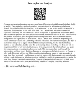 Four Aphorism Analysis
Every person capable of thinking and processing has a different set of guidelines and mindsets for his
or her life. These guidelines tend to be words or mottos designed to help guide each individual
through life and/or hardship that may arise. In the short time i ve had in this world, i ve been able to
narrow my thoughts down to four basic principles. One: I believe i am here to learn about and
experience everything this life has to offer. Two: It is important to approach new information openly,
but with some skepticism. Not every piece of information presented to me will be true. Three: harm no
one; there is no reason is good enough to cause suffering of any kind. Four: Remember both the
unimportance and significance of every action i make. ... Show more content on Helpwriting.net ...
This is a reminder I like to call Comforting Nihilism. Nihilism is believe that meaningless, but there is
another less dreary way to regard it that i find reassuring. Essentially, it is the idea that nothing
matters, so life is limitless. Gandhi sums this up by saying, almost everything you do in life will be
insignificant. But it is very important that you do it. In comparison to the infinity of stars and space
forever expanding in every direction, I am very small. This also means I am small enough that
universe does not hinge on my decisions. I can eat an entire cake, or fail a test, or move to Canada, or
rob a bank. The world will not end if I do something that makes me happy, or make a mistake. At
same time, there is so much I could change so much in my own life. Eating a cake, moving to Canada,
robbing a bank, failing a test. All of these actions could affect my life in a monumental way, and at the
same time, they are completely meaningless. Everyone is both an insignificant speck, a blink in the
history of the universe, and a great powerful being, capable of changing everything with one
... Get more on HelpWriting.net ...
 