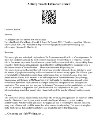 Antidepressants Literature Review
Literature Review
Source A
7 Antidepressant Side Effects by Chris IIialades
Everyday Health, Chris IIiades, Farrokh Sohrabi, Dr Tarvedi. 2015. 7 Antidepressant Side Effects to
Know About. [ONLINE] Available at: http://www.everydayhealth.com/depression/drug side
effects.aspx. [Accessed 5 May 2016].
Summary
This source gives us an in depth explanation of the 7 most common side effects of antidepressants. It
states that antidepressants are the most common medication prescribed and it is effective. The side
effects that people experience depend on what type of antidepressant medication you are taking. Forty
percent of people taking antidepressants have side effects and these side effects can cause people to
discontinue the use of the medication. ... Show more content on Helpwriting.net ...
This source is mixed method as it has both primary and secondary research. It uses statistics to show
the amount of people that are using antidepressants which is the secondary aspect. The different types
of harmful effects that antidepressants have on the human body are primary because it has been
researched and studied. Paul Andrews is an assistant professor in the Department of Psychology,
Neuroscience and Behavior at McMaster University in Canada. He has also done research in the
evolution of depression. Paul Andrews is an expert in the field of depression and antidepressant
medication. This source was also analyzed by Anderson Thompson who also specializes in psychiatry.
This was published in September 2012, but this research was compiled over the years. The
information is up to date but recently others have challenged the harmful effects of antidepressants.
Purpose
This source was created because many individuals who are taking antidepressants are not aware of the
harmful effects that it has. It gives people an understanding of what can occur when taking
antidepressants. Antidepressants can reduce the depression that is occurring but with that can come
many other effects which could be worse than what you are already feeling. This source is simply to
make people aware that antidepressants have side effects that can be life threatening.
... Get more on HelpWriting.net ...
 