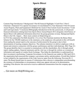 Sports Direct
Contents Page Introduction 3 Background 3 Part B Financial Highlights 3 Cash Flow 3 Part C
Chairman s Statement 4 Co operate Governance 4 Consolidated Five Year Statement 5 Part D Current
Assets Property, Plant and Equipment 6 Deferred Tax Assets 6 Non Current Assets Inventories 7 Cash
and Cash Equivalents 7 Conclusion Bibliography Introduction In this the coursework, it will present
financial information relating back from Sports Direct Annual Report 2012 alongside a brief history of
Sports Direct with additional information about how the group generates revenue. Background Sports
Direct is the UK s largest ... Show more content on Helpwriting.net ...
In FY15 the corporation Net Debt should be 1.5x or less The Chairman mentions the Bonus Share
Scheme for the 190,000 employees in the statement, as the employees who partook in this will benefit
from reading the annual report as the outcome of achievement for the group is due to their
determination of meeting company objectives. The schemes intention is to deliver employees with an
honest and extensive connection with the group s performance and their individual pay. (Ref: Page 41)
The group identifies that it is essential to communicate with the shareholders, this is through annual
report, trading updates, financial statements and the vital way is through the website as it contains all
information and regards to London Stock Exchange. Thus helps the shareholders to understand how
their investment is performing. Cooperate Governance As the financial year ended on 29th April 2012,
the organization had reassessed the company s governance policy and procedures. Overall they believe
to have abided by the requirements of the Code, however apart from the following: Provision B.1.1
states The Board should state its reasons if it determines that a director is independent notwithstanding
the existence of relationships or circumstances which may appear relevant to its determination,
including if the director: has received or receives additional remuneration from the company apart
from
... Get more on HelpWriting.net ...
 