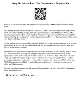 Essay On International Non Governmental Organization
Research an International Non Governmental Organization that works on behalf of human rights
issues.
The United Nations Economic and Social Council (ECOSOC) defines an INGO as any organization
which is not established by inter governmental agreement (Resolution 288 (X) 27 February 1950),
including organizations which accept members designated by government authorities, provided that
such membership does not interfere with the free expression of views of the organizations (Resolution
1296 (XLV) of 25 June 1968).
An international non governmental organization (INGO) has the same mission as a non governmental
organization (NGO), but it is international in scope and has outposts around the world to deal with
specific issues in many countries.
International Non governmental Organizations can further be defined by their primary purpose. Some
INGOs are operational, meaning that their primary purpose is to foster the community based
organizations within each country via different projects and operations. Some INGOs are advocacy
based, meaning that their primary purpose is to influence the policy making of different countries
governments regarding certain issues or promote the awareness of a certain issue. Many of the large
INGOs have components of both operational projects and advocacy initiatives working together
within individual countries.
There are many International Non Governmental Organizations that work on behalf of human rights
issues. Some of these are
... Get more on HelpWriting.net ...
 