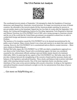 The USA Patriot Act Analysis
The coordinated terrorist attacks of September 11th attempted to shake the foundation of American
democracy and changed how Americans viewed terrorism. No longer was terrorism an issue of distant
countries, the aftermath of the terrorist attacks left the American people searching for answers to
prevent another attack on the homeland. Signed into law less than six weeks after the September 11th
attacks, the Uniting and Strengthening America by Providing Appropriate Tools Required to Intercept
and Obstruct Terrorism Act (USA PATRIOT Act) of 2001 sent a strong message to American citizens
and the rest of the world that the United States government was prepared to amend laws in order to
combat both foreign and domestic terrorism and ensure public safety.
Problem
The hastiness of its inception caused the USA PATRIOT Act to be deemed unconstitutional by the
public court of opinion. Many citizens feared it was a knee jerk reaction to an attack that came without
warning. However, the USA PATRIOT Act is constitutional and an effective counter terrorism ... Show
more content on Helpwriting.net ...
Michael McCarthy argues the USA PATRIOT Act of 2001 provided a comprehensive approach to a
new threat on the United States. Passed with overwhelming support, the haste was considered
essential by law enforcement officials seeking to prevent further attacks feared to be imminent
(McCarthy, 2002). In analyzing the key aspects of the USA PATRIOT Act, McCarthy states the Act
provides a balance between the strengthening of the executive branch and the necessary checks and
balances of the legislative and judicial branches. These checks and balances help to protect individual
rights while ensuring national security. One of the most important checks was placing a sunset
timeframe of four years on key powers dealing with executive discretion. In doing so, the legislative
and judicial branches ensured continued oversight over the Act and protection from abuse of power
from the executive
... Get more on HelpWriting.net ...
 