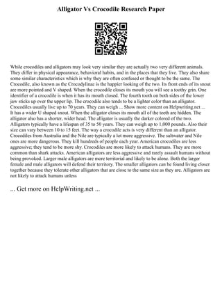 Alligator Vs Crocodile Research Paper
While crocodiles and alligators may look very similar they are actually two very different animals.
They differ in physical appearance, behavioral habits, and in the places that they live. They also share
some similar characteristics which is why they are often confused or thought to be the same. The
Crocodile, also known as the Crocodylinae is the happier looking of the two. Its front ends of its snout
are more pointed and V shaped. When the crocodile closes its mouth you will see a toothy grin. One
identifier of a crocodile is when it has its mouth closed. The fourth tooth on both sides of the lower
jaw sticks up over the upper lip. The crocodile also tends to be a lighter color than an alligator.
Crocodiles usually live up to 70 years. They can weigh ... Show more content on Helpwriting.net ...
It has a wider U shaped snout. When the alligator closes its mouth all of the teeth are hidden. The
alligator also has a shorter, wider head. The alligator is usually the darker colored of the two.
Alligators typically have a lifespan of 35 to 50 years. They can weigh up to 1,000 pounds. Also their
size can vary between 10 to 15 feet. The way a crocodile acts is very different than an alligator.
Crocodiles from Australia and the Nile are typically a lot more aggressive. The saltwater and Nile
ones are more dangerous. They kill hundreds of people each year. American crocodiles are less
aggressive; they tend to be more shy. Crocodiles are more likely to attack humans. They are more
common than shark attacks. American alligators are less aggressive and rarely assault humans without
being provoked. Larger male alligators are more territorial and likely to be alone. Both the larger
female and male alligators will defend their territory. The smaller alligators can be found living closer
together because they tolerate other alligators that are close to the same size as they are. Alligators are
not likely to attack humans unless
... Get more on HelpWriting.net ...
 