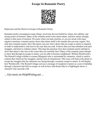 Escape In Romantic Poetry
Repression and the Desire to Escape in Romantic Poetry
Romantic poetry encompasses many things, involving, but not limited to; nature, the sublime, and
strong senses of emotion. Many of the romantic poets wrote about nature, and how nature strongly
relates to that sense of emotion. Of course when you lack emotion, or you are struck with many
negative emotions, romantic poetry shows that nature itself is the remedy that you may require. Not
only does romantic poetry show that nature can cure, but it shows that an escape to nature is required
in order to understand it, and receive the cure that you seek. It shows that you must abandon your past
struggles, and learn to embrace nature. This begs the question; how does romantic poetry attempt to
show that nature is the cure to the issues that you currently face? Many of the romantic poets attempt
to show that through an escape to nature, you are able to become enlightened. William Wordsworth s
The Ruined Cottage exhibits a woman (Margaret) who is surrounded by romantics, which is used to
contrast that which are her struggles, and her lack of romanticism. This essay will look at the desire to
escape the struggles that the characters are facing through a romantic escape to nature. It will display
how Wordsworth s The Ruined Cottage conveys a message of escapism to nature as a cure to hardship
through a character that fails to escape, as well as how John Keats Ode to a Nightingale shows a
character who succeeds with
... Get more on HelpWriting.net ...
 