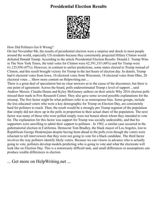 Presidential Election Results
How Did Pollsters Get It Wrong?
On last November 8th, the results of presidential election were a surprise and shock to most people
around the world, especially US residents because they consistently projected Hillary Clinton would
defeated Donald Trump. According to the article Presidential Election Results: Donald J. Trump Wins
in The New York Times, the total votes for Clinton were 62,391,335 (48%) and for Trump were
61,125,956 (47%). However, in contrast to earlier predictions, some states elected to Trump instead of
Clinton, and this result brought victory for Trump in the last hours of election day. In details, Trump
had 6 electoral votes from Iowa, 10 electoral votes from Wisconsin, 18 electoral votes from Ohio, 20
electoral votes ... Show more content on Helpwriting.net ...
There is a great deal of speculation but no clear answers as to the cause of the disconnect, but there is
one point of agreement: Across the board, polls underestimated Trump s level of support. , said
Andrew Mercer, Claudia Deane and Kyley McGeeney authors on their article Why 2016 election polls
missed their mark in Pew Research Center. They also gave some several possible explanations for the
misstep. The first factor might be what pollsters refer to as nonresponse bias. Some groups, include
the less educated voters who were a key demographic for Trump on Election Day, are consistently
hard for pollsters to reach. Then, the result would be a strongly pro Trump segment of the population
that simply did not show up in the polls in proportion to their actual share of the population. The next
factor was many of those who were polled simply were not honest about whom they intended to vote
for. The explanation for this factor was support for Trump was socially undesirable, and that his
supporters were unwilling to admit their support to pollsters . In 1982, a similar case occurred in the
gubernatorial election in California. Democrat Tom Bradley, the black mayor of Los Angeles, lost to
Republican George Deukmejian despite having been ahead in the polls even though the voters were
reluctant to tell interviewers that they were not going to vote for a black candidate. The third factor
involves the way pollsters identify likely voters. Because we can t know in advance who is actually
going to vote, pollsters develop models predicting who is going to vote and what the electorate will
look like on Election Day. This is a notoriously difficult task, and small differences in assumptions can
produce sizable differences in election
... Get more on HelpWriting.net ...
 