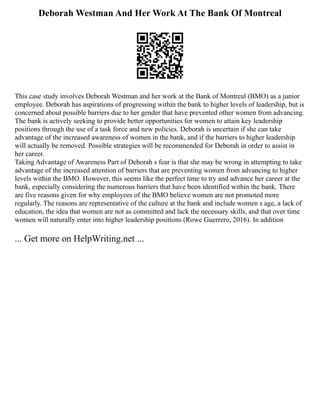 Deborah Westman And Her Work At The Bank Of Montreal
This case study involves Deborah Westman and her work at the Bank of Montreal (BMO) as a junior
employee. Deborah has aspirations of progressing within the bank to higher levels of leadership, but is
concerned about possible barriers due to her gender that have prevented other women from advancing.
The bank is actively seeking to provide better opportunities for women to attain key leadership
positions through the use of a task force and new policies. Deborah is uncertain if she can take
advantage of the increased awareness of women in the bank, and if the barriers to higher leadership
will actually be removed. Possible strategies will be recommended for Deborah in order to assist in
her career.
Taking Advantage of Awareness Part of Deborah s fear is that she may be wrong in attempting to take
advantage of the increased attention of barriers that are preventing women from advancing to higher
levels within the BMO. However, this seems like the perfect time to try and advance her career at the
bank, especially considering the numerous barriers that have been identified within the bank. There
are five reasons given for why employees of the BMO believe women are not promoted more
regularly. The reasons are representative of the culture at the bank and include women s age, a lack of
education, the idea that women are not as committed and lack the necessary skills, and that over time
women will naturally enter into higher leadership positions (Rowe Guerrero, 2016). In addition
... Get more on HelpWriting.net ...
 