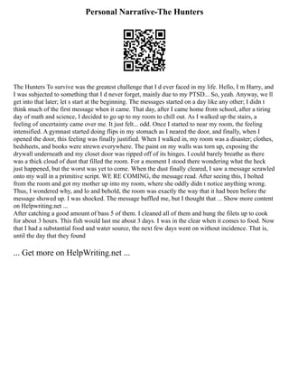 Personal Narrative-The Hunters
The Hunters To survive was the greatest challenge that I d ever faced in my life. Hello, I m Harry, and
I was subjected to something that I d never forget, mainly due to my PTSD... So, yeah. Anyway, we ll
get into that later; let s start at the beginning. The messages started on a day like any other; I didn t
think much of the first message when it came. That day, after I came home from school, after a tiring
day of math and science, I decided to go up to my room to chill out. As I walked up the stairs, a
feeling of uncertainty came over me. It just felt... odd. Once I started to near my room, the feeling
intensified. A gymnast started doing flips in my stomach as I neared the door, and finally, when I
opened the door, this feeling was finally justified. When I walked in, my room was a disaster; clothes,
bedsheets, and books were strewn everywhere. The paint on my walls was torn up, exposing the
drywall underneath and my closet door was ripped off of its hinges. I could barely breathe as there
was a thick cloud of dust that filled the room. For a moment I stood there wondering what the heck
just happened, but the worst was yet to come. When the dust finally cleared, I saw a message scrawled
onto my wall in a primitive script. WE RE COMING, the message read. After seeing this, I bolted
from the room and got my mother up into my room, where she oddly didn t notice anything wrong.
Thus, I wondered why, and lo and behold, the room was exactly the way that it had been before the
message showed up. I was shocked. The message baffled me, but I thought that ... Show more content
on Helpwriting.net ...
After catching a good amount of bass 5 of them. I cleaned all of them and hung the filets up to cook
for about 3 hours. This fish would last me about 3 days. I was in the clear when it comes to food. Now
that I had a substantial food and water source, the next few days went on without incidence. That is,
until the day that they found
... Get more on HelpWriting.net ...
 