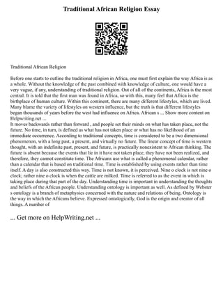 Traditional African Religion Essay
Traditional African Religion
Before one starts to outline the traditional religion in Africa, one must first explain the way Africa is as
a whole. Without the knowledge of the past combined with knowledge of culture, one would have a
very vague, if any, understanding of traditional religion. Out of all of the continents, Africa is the most
central. It is told that the first man was found in Africa, so with this, many feel that Africa is the
birthplace of human culture. Within this continent, there are many different lifestyles, which are lived.
Many blame the variety of lifestyles on western influence, but the truth is that different lifestyles
began thousands of years before the west had influence on Africa. African s ... Show more content on
Helpwriting.net ...
It moves backwards rather than forward , and people set their minds on what has taken place, not the
future. No time, in turn, is defined as what has not taken place or what has no likelihood of an
immediate occurrence. According to traditional concepts, time is considered to be a two dimensional
phenomenon, with a long past, a present, and virtually no future. The linear concept of time is western
thought, with an indefinite past, present, and future, is practically nonexistent to African thinking. The
future is absent because the events that lie in it have not taken place, they have not been realized, and
therefore, they cannot constitute time. The Africans use what is called a phenomenal calendar, rather
than a calendar that is based on traditional time. Time is established by using events rather than time
itself. A day is also constructed this way. Time is not known, it is perceived. Nine o clock is not nine o
clock; rather nine o clock is when the cattle are milked. Time is referred to as the event in which is
taking place during that part of the day. Understanding time is important in understanding the thoughts
and beliefs of the African people. Understanding ontology is important as well. As defined by Webster
s ontology is a branch of metaphysics concerned with the nature and relations of being. Ontology is
the way in which the Africans believe. Expressed ontologically, God is the origin and creator of all
things. A number of
... Get more on HelpWriting.net ...
 