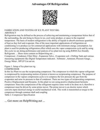 Advantages Of Refrigeration
FABRICATION AND TESTING OF ICE PLANT TEST RIG
ABSTRACT
Refrigeration may be defined as the process of achieving and maintaining a temperature below that of
the surrounding, the aim being to freeze to ice, cool some product, or space to the required
temperature. The basis of modern refrigeration is the ability of liquids to absorb enormous quantities
of heat as they boil and evaporate. One of the most important applications of refrigeration air
conditioning is to produce ice for commercial applications with minimum energy consumption. Ice
plant is used for producing refrigeration effect which uses the vapor compression cycle and by using
this cycle we are doing performance and analysis of ice plant test rig using R404A Eco friendly
Refrigerant. ... Show more content on Helpwriting.net ...
Compressor , Condenser, Filter Drier , Expansion Valve , Evaporator coil , Chilling Tank and various
measuring equipments like Digital Temperature indicator , Voltmeter , Ammeter, Pressure Gauge ,
Energy Meter , HP/LP Cut out etc.
Figure 1. Setup of Ice plant test rig
COMPRESSOR
In this Ice Plant we use the reciprocating compressor. The compressor in which the vapour refrigerant
is compressed by reciprocating motion of piston is known as reciprocating compressor. The purpose of
compressor in the vapour compression cycle is to compress the low pressure dry gas from the
evaporator and raise its pressure to that of condenser. There are two types of reciprocating compressor,
Positive Displacement and Dynamic. In this plant we are using positive displacement hermetic
compressor. Since the compression of the refrigerant requires some work to be done on it, therefore a
compressor must be driven by some prime mover. The prime mover is an electric motor which
converts input electrical energy to useful mechanical work. This work is transmitted as torque to the
compressor through common shaft and coupling
Table 2. Compressor Specification
... Get more on HelpWriting.net ...
 