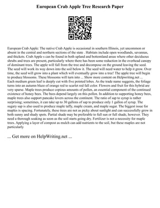 European Crab Apple Tree Research Paper
European Crab Apple: The native Crab Apple is occasional in southern Illinois, yet uncommon or
absent in the central and northern sections of the state . Habitats include open woodlands, savannas,
and thickets. Crab Apple s can be found in both upland and bottomland areas where other deciduous
shrubs and trees are present, particularly where there has been some reduction in the overhead canopy
of dominant trees. The apple will fall from the tree and decompose on the ground leaving the seed.
The seed will work its way down into the soil below it. The seed will need water to help it grow. Over
time, the seed will grow into a plant which will eventually grow into a tree! The apple tree will begin
to produce blossoms. These blossoms will turn into ... Show more content on Helpwriting.net ...
Each medium green leaf is deeply cut with five pointed lobes. As the trade name suggests, the foliage
turns into an autumn blaze of orange red to scarlet red fall color. Flowers and fruit for this hybrid are
very sparse. Maple trees produce copious amounts of pollen, an essential component of the continued
existence of honey bees. The bees depend largely on this pollen. In addition to supporting honey bees,
maple trees also support pancake lovers across the continent. The ratio of sap to syrup is rather
surprising; sometimes, it can take up to 30 gallons of sap to produce only 1 gallon of syrup. The
sugary sap is also used to produce maple taffy, maple cream, and maple sugar. The biggest issue for
maples is spacing. Fortunately, these trees are not as picky about sunlight and can successfully grow in
both sunny and shady spots. Partial shade may be preferable to full sun or full shade, however. They
need a thorough soaking as soon as the soil starts going dry. Fertilizer is not a necessity for maple
trees. Applying a layer of compost as mulch can add nutrients to the soil, but these maples are not
particularly
... Get more on HelpWriting.net ...
 