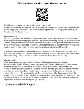 Difference Between Micro And Macroeconomics
The differences between Macroeconomics and Microeconomics
The two aspects of Macroeconomics and Microeconomics are important factors when considering an
academic approach to economics. The understand their significance it is firstly important to define
these two aspects of economics.
Macroeconomics
This aspect of economics, studies the economy as a whole. Macroeconomics requires a study of the
overall performance of the aggregate economy. This can be achieved by looking key measures such as
GDP, Unemployment rates and inflation, major indicators of the overall performance of the economy
itself. By studying this, it can help economists determine the correct fiscal and monetary policies that
would be required for a country to achieve, or if established, maintain a stable growth.
It is most common in Macroeconomics to use larger variables, which are present in the economy to
determine such growth, if we consider government spending, inflation, employment and consumption
when considering a nation s current and future economic outlook (Investopedia, n.d.).
Microeconomics
While Macroeconomics, discussed above deals with a broad approach to the economy,
Microeconomics is quite different. Instead, microeconomics focuses on key agents of the economy.
People or entities, such as households, workers or ... Show more content on Helpwriting.net ...
What was interesting about the article I found on Business Insider is how, and why these events can
impact microeconomics and that over the weeks to come we may find changes in the market and
certainly the price of oil, according to the article, in the short term. It has been suggested, that the
production, or availability of oil originating in Russia and Iran may be interrupted. This is likely to be
a short change to the market, one of the reasons for this is because Syrian oil production, although a
large reserve had ceased over three years ago (Holodny,
... Get more on HelpWriting.net ...
 