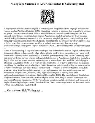 “Language Variation In American English Is Something That
Language variation in American English is something that all speakers of our language notice in one
way or another (Wolfram Christian, 1976). Dialect is a variation in language that is specific to a region
or group. There are many different dialects and variations of Standard American English, but this
research paper focuses on Appalachian English. Appalachian English varies heavily from Standard
American English in many ways such as; the vocabulary, morphology, syntax, and phonology. With
language variations comes many stereotypes and challenges that the speakers have to overcome. Since
a dialect other than our own sounds so different and often times wrong, there are many
misunderstandings and negative stigmas that surface. When ... Show more content on Helpwriting.net
...
Some of the vocabulary is very similar to words you hear in Standard American English and are often
times derived from it. For example, when talking about a good writer, a mountaineer may say a good
scribe and a cemetery would be referred to as a burial ground (Hendrickson, 2000). Conversely, there
are some words that have no relation and seem to belong only to Appalachian English. For example, a
bag is often referred to as a poke and something that is unusually crooked would be called sigogglin
(National Geographic, 2014). So, if you were on a road with a lot of curves and twists, a mountaineer
would say, the road is sigogglin (Wolfram, 2008). Sometimes, an individual will create a new word to
describe something if they can t think of another word. If someone is around to hear this word, they
may start using it and then a chain reaction occurs and sooner or later this sort of made up word
becomes an accepted term (Wolfram, 2008). Appalachian English is heavily made up of
colloquialisms unique to its territories (National Geographic, 2014). The morphology of Appalachian
English also varies from Standard American English. Often times, the g is omitted from words that
end in ing (National Geographic, 2014). They also do something called a prefixing which means, an a
is placed at the beginning of a word (Hamilton Hazen, 2008). An example would be, She was a runnin
. Often times, the plural s gets left off
... Get more on HelpWriting.net ...
 