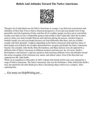 Beliefs And Attitudes Toward The Native Americans
Though a lot of individuals saw the Native Americans as savages, I see them just as protectors and
defenders of their land. From a Native American prospective, if you and your people were living
peacefully since the beginning of time, and then all of a sudden, people you have never seen before
invades your land; no one is undeniably going to take kindly to that! Especially when the invaders
came to claim your land, brought illnesses and infections during the process, and then began to
brutally murder you and your people because you look differently than them, and you wouldn t
comply with their demands. I suppose depending on the Native Americans faith and how many of
their people were killed by the invaders determined how savagely and deadly the Native Americans
became. For example, John Smith, Mary Rowlandson, and Mary Jemison were all captured by a
different tribe of Native Americans in different locations and time eras. So, of course, Smith s,
Rowlandson s and Jemison s captivity narratives had extremely different views and attitudes toward
the earlier occupants of the American soil, nature, and ethical values. First of the three that was
captured was Mr. John Smith.
While on an expedition in December of 1607, Captain John Smith and his men were attacked by a
surge of Native Americans. The Native Americans, that was the Powhatan s Tribe, killed John Smith s
men, but spared his life after Smith gave them a fascinating object which was a compass. After
capturing him,
... Get more on HelpWriting.net ...
 