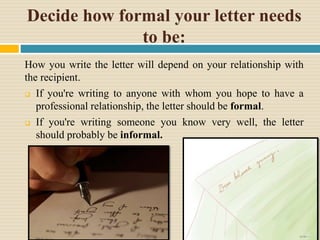 Decide how formal your letter needs
to be:
How you write the letter will depend on your relationship with
the recipient.
 If you're writing to anyone with whom you hope to have a
professional relationship, the letter should be formal.
 If you're writing someone you know very well, the letter
should probably be informal.
 