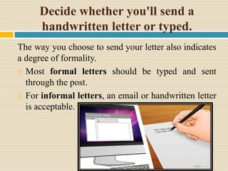 Decide whether you'll send a
handwritten letter or typed.
The way you choose to send your letter also indicates
a degree of formality.
 Most formal letters should be typed and sent
through the post.
 For informal letters, an email or handwritten letter
is acceptable.
 