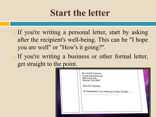 Start the letter
 If you're writing a personal letter, start by asking
after the recipient's well-being. This can be "I hope
you are well" or "How's it going?".
 If you're writing a business or other formal letter,
get straight to the point.
 
