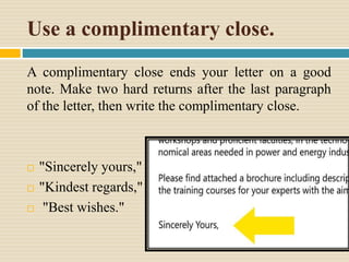 Use a complimentary close.
A complimentary close ends your letter on a good
note. Make two hard returns after the last paragraph
of the letter, then write the complimentary close.
 "Sincerely yours,"
 "Kindest regards,"
 "Best wishes."
 