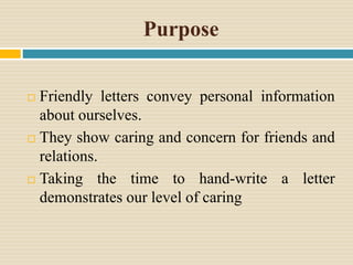 Purpose
 Friendly letters convey personal information
about ourselves.
 They show caring and concern for friends and
relations.
 Taking the time to hand-write a letter
demonstrates our level of caring
 
