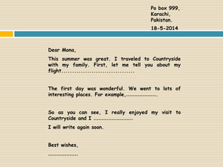 Dear Mona,
This summer was great. I traveled to Countryside
with my family. First, let me tell you about my
flight..................................
The first day was wonderful. We went to lots of
interesting places. For example,……………….
So as you can see, I really enjoyed my visit to
Countryside and I ……………………
I will write again soon.
Best wishes,
………………
Po box 999,
Karachi,
Pakistan.
18-5-2014
 