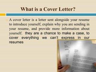 What is a Cover Letter?
 A cover letter is a letter sent alongside your resume
to introduce yourself, explain why you are sending in
your resume, and provide more information about
yourself. they are a chance to make a case, to
cover everything we can’t express in our
resumes
 