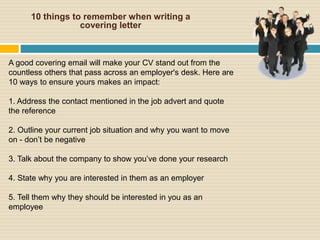 10 things to remember when writing a
covering letter
A good covering email will make your CV stand out from the
countless others that pass across an employer's desk. Here are
10 ways to ensure yours makes an impact:
1. Address the contact mentioned in the job advert and quote
the reference
2. Outline your current job situation and why you want to move
on - don’t be negative
3. Talk about the company to show you’ve done your research
4. State why you are interested in them as an employer
5. Tell them why they should be interested in you as an
employee
 