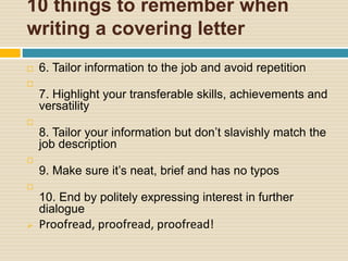 10 things to remember when
writing a covering letter
 6. Tailor information to the job and avoid repetition

7. Highlight your transferable skills, achievements and
versatility

8. Tailor your information but don’t slavishly match the
job description

9. Make sure it’s neat, brief and has no typos

10. End by politely expressing interest in further
dialogue
 Proofread, proofread, proofread!
 