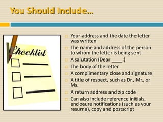 You Should Include…
 Your address and the date the letter
was written
 The name and address of the person
to whom the letter is being sent
 A salutation (Dear ____:)
 The body of the letter
 A complimentary close and signature
 A title of respect, such as Dr., Mr., or
Ms.
 A return address and zip code
 Can also include reference initials,
enclosure notifications (such as your
resume), copy and postscript
 