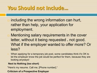You Should not Include…
 including the wrong information can hurt,
rather than help, your application for
employment.
 Mentioning salary requirements in the cover
letter, without it being requested . not good.
What if the employer wanted to offer more? Or
less?
 When applying for a temporary job post, some candidates think it's OK to
let the employer know the job would be perfect for them, because they are
looking anyways!
Next to Nothing (too short)
"Here's my resume. Call me. [Phone number].“
Criticism of a Prospective Employer
 