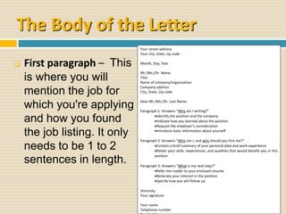 The Body of the Letter
 First paragraph – This
is where you will
mention the job for
which you're applying
and how you found
the job listing. It only
needs to be 1 to 2
sentences in length.
Your street address
Your city, state, zip code
Month, Day, Year
Mr./Ms./Dr. Name
Title
Name of company/organization
Company address
City, State, Zip code
Dear Mr./Ms./Dr. Last Name:
Paragraph 1: Answers “Why am I writing?”
Identify the position and the company
Indicate how you learned about the position
Request the employer’s consideration
Introduce basic information about yourself
Paragraph 2: Answers “Who am I, and why should you hire me?”
Contain a brief summary of your personal data and work experience.
Relate your skills, experiences, and qualities that would benefit you in this
position
Paragraph 3: Answers “What is my next step?”
Refer the reader to your enclosed resume
Reiterate your interest in the position
Specify how you will follow up
Sincerely,
Your signature
Your name
Telephone number
 