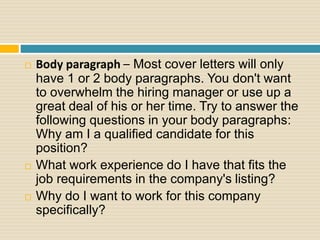  Body paragraph – Most cover letters will only
have 1 or 2 body paragraphs. You don't want
to overwhelm the hiring manager or use up a
great deal of his or her time. Try to answer the
following questions in your body paragraphs:
Why am I a qualified candidate for this
position?
 What work experience do I have that fits the
job requirements in the company's listing?
 Why do I want to work for this company
specifically?
 