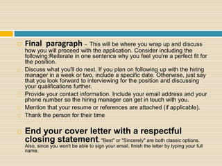  Final paragraph – This will be where you wrap up and discuss
how you will proceed with the application. Consider including the
following:Reiterate in one sentence why you feel you're a perfect fit for
the position.
 Discuss what you'll do next. If you plan on following up with the hiring
manager in a week or two, include a specific date. Otherwise, just say
that you look forward to interviewing for the position and discussing
your qualifications further.
 Provide your contact information. Include your email address and your
phone number so the hiring manager can get in touch with you.
 Mention that your resume or references are attached (if applicable).
 Thank the person for their time
 End your cover letter with a respectful
closing statement. "Best" or "Sincerely" are both classic options.
Also, since you won't be able to sign your email, finish the letter by typing your full
name.
 