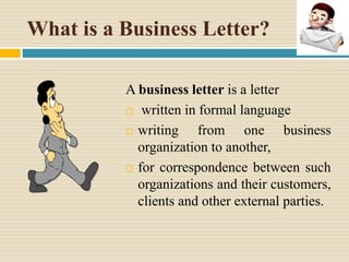 What is a Business Letter?
A business letter is a letter
 written in formal language
 writing from one business
organization to another,
 for correspondence between such
organizations and their customers,
clients and other external parties.
 