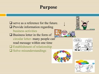 Purpose
 serve as a reference for the future. .
 Provide information regarding
business activities
 Business letter in the form of
circular letter- many people can
read message within one time
 Establishment of relationship
 Solve misunderstandings
 