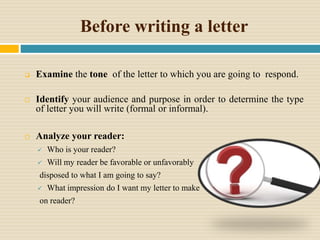 Before writing a letter
 Examine the tone of the letter to which you are going to respond.
 Identify your audience and purpose in order to determine the type
of letter you will write (formal or informal).
 Analyze your reader:
 Who is your reader?
 Will my reader be favorable or unfavorably
disposed to what I am going to say?
 What impression do I want my letter to make
on reader?
 