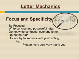 Letter Mechanics
Focus and Specificity
 Be Focused.
 Write concise and purposeful letter
 Do not write confused, overlong letter.
 Do not be rude.
 Do not try to impress with your writing.
i.e.
Please, very very very thank you
 