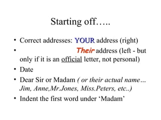 Starting off…..
• Correct addresses: YOUR address (right)
•                       Their address (left - but
  only if it is an official letter, not personal)
• Date
• Dear Sir or Madam ( or their actual name…
  Jim, Anne,Mr.Jones, Miss.Peters, etc..)
• Indent the first word under ‘Madam’
 