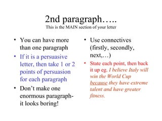 2nd paragraph…..
             This is the MAIN section of your letter

• You can have more               • Use connectives
  than one paragraph                (firstly, secondly,
• If it is a persuasive             next,…)
  letter, then take 1 or 2        • State each point, then back
  points of persuasion              it up eg. I believe Italy will
                                    win the World Cup
  for each paragraph
                                    because they have extreme
• Don’t make one                    talent and have greater
  enormous paragraph-               fitness.
  it looks boring!
 