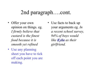 2nd paragraph….cont.
• Offer your own           • Use facts to back up
  opinion on things. eg.     your arguments eg. In
  I firmly believe that      a recent school survey,
  custard is the finest      94% of boys would
  food because it is         like Kylie as their
  smooth yet refined         girlfriend.
• Use any planning
  sheet you have to tick
  off each point you are
  making.
 