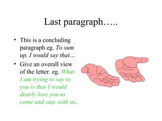 Last paragraph…..
• This is a concluding
  paragraph eg. To sum
  up, I would say that…
• Give an overall view
  of the letter. eg. What
  I am trying to say to
  you is that I would
  dearly love you to
  come and stay with us.
 