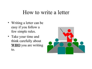 How to write a letter
• Writing a letter can be
  easy if you follow a
  few simple rules.
• Take your time and
  think carefully about
  WHO you are writing
  to.
 