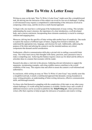 How To Write A Letter Essay
Writing an essay on the topic "How To Write A Letter Essay" might seem like a straightforward
task, but delving into the intricacies of this subject can reveal its own set of challenges. Crafting
a well-structured essay requires a comprehensive understanding of the intricacies involved in
composing a letter essay, and this involves a multi-faceted approach.
To begin with, one must have a solid grasp of the fundamentals of essay writing. This includes
understanding the essay's structure, the importance of a clear introduction, a well-developed
body, and a concise conclusion. Incorporating these elements seamlessly is crucial to creating a
coherent and engaging piece.
Moreover, delving into the specifics of letter writing adds another layer of complexity. One needs
to explore the nuances of different types of letters, ranging from formal to informal, and
understand the appropriate tone, language, and structure for each. Additionally, addressing the
purpose of the letter and tailoring the content to suit the intended audience are critical
components that demand careful consideration.
Furthermore, effective communication skills play a pivotal role in crafting a successful letter
essay. The writer must convey their thoughts with clarity, precision, and a persuasive tone to
make a compelling case. Achieving this balance requires a keen eye for detail and the ability to
articulate ideas in a manner that resonates with the reader.
Research also plays a vital role in this process. Gathering relevant information to support the
arguments, incorporating examples, and citing credible sources contribute to the overall
credibility of the essay. This requires time and effort to ensure the content is well-informed and
authoritative.
In conclusion, while writing an essay on "How To Write A Letter Essay" may initially seem like
a straightforward task, it entails a multifaceted approach that demands a strong foundation in
essay writing principles, an understanding of letter-writing intricacies, effective communication
skills, and thorough research.
For those who find themselves grappling with the complexities of this topic or any other essay-
related challenges, it's worth noting that assistance is available. Similar essays and a wealth of
additional resources can be accessed on platforms like HelpWriting.net, where professional
writers offer their expertise to help navigate the intricacies of academic and creative writing.
 