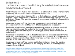 Bullet Point 1 –
consider the contexts in which long form television dramas are
produced and consumed
The LFTVD you have studied have been made at a time when home entertainment
is booming. TV Producers invest heavily in TV productions.
You should be aware that it costs millions of dollars to make a single episode of
Stranger Things. Deutschland 83 also had a considerable budget, but not as much
as Stranger Things. Why was this, how can it be seen and how has it influenced the
programme?
You should be aware of how these two programmes can be viewed, how the
broadcasters are funded and how they differ in outlook and perspective.
You should be aware that these programmes were created in different countries.
How has this influenced the content of the show? How might the origin of
production affect the consumption in any way (especially on an international or
global scale)?
You should be aware that both of these texts have been produced recently. What
social and cultural viewpoints can be seen reflected in the text (e.g. views towards
women, single-parent families, ethnic minorities) and how might have this been
affected by the time it was produced?
You should be aware of how current political contexts may shape the way that
certain aspects may be presented in the text (e.g. mistrust of authority, views
towards East and West)
You should be able to address all of these points and provide evidence to support your views. There may be some
excellent points you want to make that you could include in any answer. Because of the nature of this question and
the fact that this bullet point is always the same, you can always include your contextual knowledge – especially if you
do have an excellent point you can make, comparing both texts.
 