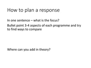 How to plan a response
In one sentence – what is the focus?
Bullet point 3-4 aspects of each programme and try
to find ways to compare
Where can you add in theory?
 