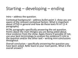 Starting – developing – ending
Intro – address the question.
Contextual background – address bullet point 1: show you are
aware of the relevant contextual factors. What is important
about LFTVD in general and how do these texts fit in? (1-4
paragraphs)
PETAL paragraphs specifically answering the set question.
Points about the main thing(s) you are being asked about.
Clear evidence from the show. Apply theory if possible (if not,
use your best terminology to analyse the evidence?) Link to
the question and/or the other text – writing mini-conclusions
throughout
Overall conclusion – specifically answering the question you
have been asked. Refer back to your main points. What is the
overall answer?
 