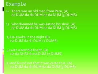 ExampleThere was an old man from Peru, (A) da DUM dada DUM dada DUM (3 DUMS) who dreamed he was eating his shoe. (A) da DUM dada DUM dada DUM (3 DUMS) 3) He awoke in the night (B)da DUM dada DUM (2 DUMS) 4) with a terrible fright, (B)dada DUM dada DUM (2 DUMS) 5) and found out that it was quite true. (A) da DUM dada DUM dada DUM (3 DUMS)